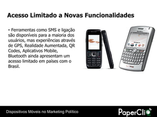 Acesso Limitado a Novas Funcionalidades

 • Ferramentas como SMS e ligação
 são disponíveis para a maioria dos
 usuários, mas experiências através
 de GPS, Realidade Aumentada, QR
 Codes, Aplicativos Mobile,
 Bluetooth ainda apresentam um
 acesso limitado em países com o
 Brasil.




Dispositivos Móveis no Marketing Político
 