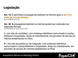 Legislação

 Art. 19. É permitida a propaganda eleitoral na internet após o dia 5 de
 julho do ano da eleição:
 (Lei nº 9.504/97, art. 57-A).


 Art. 20. A propaganda eleitoral na internet poderá ser realizada nas
 seguintes formas:
 (Lei nº 9.504/97, art. 57-B, incisos I a IV)


 I – em sítio do candidato, com endereço eletrônico comunicado à Justiça
 Eleitoral e hospedado, direta ou indiretamente, em provedor de serviço de
 internet estabelecido no País;

 II – em sítio do partido ou da coligação, com endereço eletrônico
 comunicado à Justiça Eleitoral e hospedado, direta ou indiretamente, em
 provedor de serviço de internet estabelecido no País;

Dispositivos Móveis no Marketing Político
 
