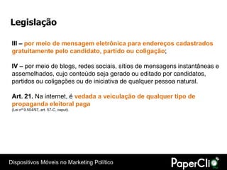 Legislação

 III – por meio de mensagem eletrônica para endereços cadastrados
 gratuitamente pelo candidato, partido ou coligação;

 IV – por meio de blogs, redes sociais, sítios de mensagens instantâneas e
 assemelhados, cujo conteúdo seja gerado ou editado por candidatos,
 partidos ou coligações ou de iniciativa de qualquer pessoa natural.

 Art. 21. Na internet, é vedada a veiculação de qualquer tipo de
 propaganda eleitoral paga
 (Lei nº 9.504/97, art. 57-C, caput).




Dispositivos Móveis no Marketing Político
 