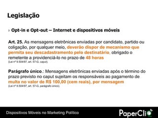 Legislação

 › Opt-in e Opt-out – Internet e dispositivos móveis

 Art. 25. As mensagens eletrônicas enviadas por candidato, partido ou
 coligação, por qualquer meio, deverão dispor de mecanismo que
 permita seu descadastramento pelo destinatário, obrigado o
 remetente a providenciá-lo no prazo de 48 horas
 (Lei nº 9.504/97, art. 57-G, caput).


 Parágrafo único.: Mensagens eletrônicas enviadas após o término do
 prazo previsto no caput sujeitam os responsáveis ao pagamento de
 multa no valor de R$ 100,00 (cem reais), por mensagem
 (Lei nº 9.504/97, art. 57-G, parágrafo único).




Dispositivos Móveis no Marketing Político
 