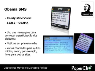 Obama SMS

 • Vanity Short Code:
  62262 – OBAMA


 • Uso das mensagens para
 convocar a participação dos
 eleitores;
 • Notícias em primeira mão;
 • Várias chamadas para outras
 mídias, como, por exemplo,
 links para outros sites.




Dispositivos Móveis no Marketing Político
 