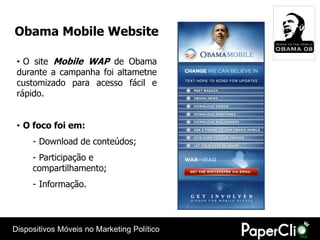 Obama Mobile Website

 • O site Mobile WAP de Obama
 durante a campanha foi altametne
 customizado para acesso fácil e
 rápido.


 • O foco foi em:
     - Download de conteúdos;
     - Participação e
     compartilhamento;
     - Informação.




Dispositivos Móveis no Marketing Político
 