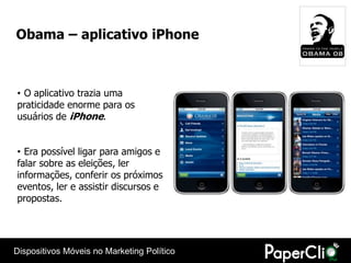 Obama – aplicativo iPhone



• O aplicativo trazia uma
praticidade enorme para os
usuários de iPhone.


• Era possível ligar para amigos e
falar sobre as eleições, ler
informações, conferir os próximos
eventos, ler e assistir discursos e
propostas.




Dispositivos Móveis no Marketing Político
 