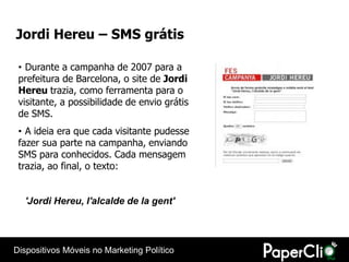 Jordi Hereu – SMS grátis

 • Durante a campanha de 2007 para a
 prefeitura de Barcelona, o site de Jordi
 Hereu trazia, como ferramenta para o
 visitante, a possibilidade de envio grátis
 de SMS.
 • A ideia era que cada visitante pudesse
 fazer sua parte na campanha, enviando
 SMS para conhecidos. Cada mensagem
 trazia, ao final, o texto:


  'Jordi Hereu, l'alcalde de la gent'




Dispositivos Móveis no Marketing Político
 