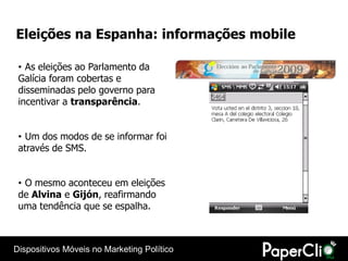 Eleições na Espanha: informações mobile

 • As eleições ao Parlamento da
 Galícia foram cobertas e
 disseminadas pelo governo para
 incentivar a transparência.


 • Um dos modos de se informar foi
 através de SMS.


 • O mesmo aconteceu em eleições
 de Alvina e Gijón, reafirmando
 uma tendência que se espalha.



Dispositivos Móveis no Marketing Político
 
