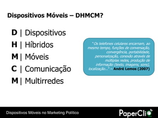 Dispositivos Móveis – DHMCM?

  D | Dispositivos
  H | Híbridos                                 “Os telefones celulares encarnam, ao
                                            mesmo tempo, funções de conversação,
                                                        convergência, portabilidade,
  M | Móveis                                     personalização, conexão através de
                                                        múltiplas redes, produção de
                                                  informação (texto, imagens, sons),
  C | Comunicação                           localização...” – André Lemos (2007)


  M | Multirredes


Dispositivos Móveis no Marketing Político
 