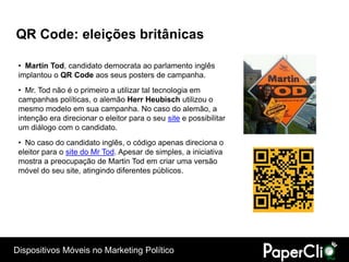 QR Code: eleições britânicas

 • Martin Tod, candidato democrata ao parlamento inglês
 implantou o QR Code aos seus posters de campanha.
 • Mr. Tod não é o primeiro a utilizar tal tecnologia em
 campanhas políticas, o alemão Herr Heubisch utilizou o
 mesmo modelo em sua campanha. No caso do alemão, a
 intenção era direcionar o eleitor para o seu site e possibilitar
 um diálogo com o candidato.
 • No caso do candidato inglês, o código apenas direciona o
 eleitor para o site do Mr Tod. Apesar de simples, a iniciativa
 mostra a preocupação de Martin Tod em criar uma versão
 móvel do seu site, atingindo diferentes públicos.




Dispositivos Móveis no Marketing Político
 