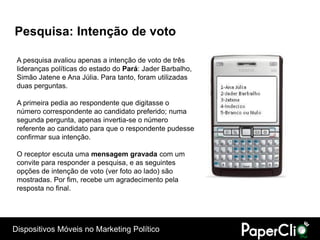 Pesquisa: Intenção de voto

 A pesquisa avaliou apenas a intenção de voto de três
 lideranças políticas do estado do Pará: Jader Barbalho,
 Simão Jatene e Ana Júlia. Para tanto, foram utilizadas
 duas perguntas.

 A primeira pedia ao respondente que digitasse o
 número correspondente ao candidato preferido; numa
 segunda pergunta, apenas invertia-se o número
 referente ao candidato para que o respondente pudesse
 confirmar sua intenção.

 O receptor escuta uma mensagem gravada com um
 convite para responder a pesquisa, e as seguintes
 opções de intenção de voto (ver foto ao lado) são
 mostradas. Por fim, recebe um agradecimento pela
 resposta no final.




Dispositivos Móveis no Marketing Político
 