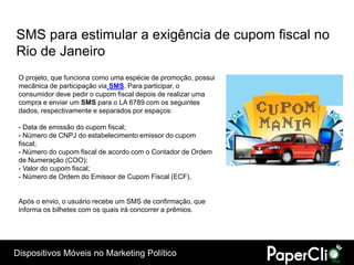 SMS para estimular a exigência de cupom fiscal no
Rio de Janeiro
 O projeto, que funciona como uma espécie de promoção, possui
 mecânica de participação via SMS. Para participar, o
 consumidor deve pedir o cupom fiscal depois de realizar uma
 compra e enviar um SMS para o LA 6789 com os seguintes
 dados, respectivamente e separados por espaços:

 - Data de emissão do cupom fiscal;
 - Número de CNPJ do estabelecimento emissor do cupom
 fiscal;
 - Número do cupom fiscal de acordo com o Contador de Ordem
 de Numeração (COO);
 - Valor do cupom fiscal;
 - Número de Ordem do Emissor de Cupom Fiscal (ECF).


 Após o envio, o usuário recebe um SMS de confirmação, que
 informa os bilhetes com os quais irá concorrer a prêmios.




Dispositivos Móveis no Marketing Político
 