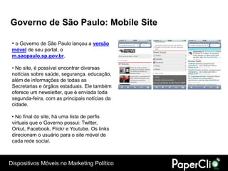 Governo de São Paulo: Mobile Site

 • o Governo de São Paulo lançou a versão
 móvel de seu portal, o
 m.saopaulo.sp.gov.br.

 • No site, é possível encontrar diversas
 notícias sobre saúde, segurança, educação,
 além de informações de todas as
 Secretarias e órgãos estaduais. Ele também
 oferece um newsletter, que é enviada toda
 segunda-feira, com as principais notícias da
 cidade.

 • No final do site, há uma lista de perfis
 virtuais que o Governo possui: Twitter,
 Orkut, Facebook, Flickr e Youtube. Os links
 direcionam o usuário para o site móvel de
 cada rede social.



Dispositivos Móveis no Marketing Político
 