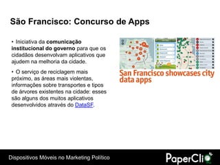 São Francisco: Concurso de Apps

 • Iniciativa da comunicação
 institucional do governo para que os
 cidadãos desenvolvam aplicativos que
 ajudem na melhoria da cidade.
 • O serviço de reciclagem mais
 próximo, as áreas mais violentas,
 informações sobre transportes e tipos
 de árvores existentes na cidade: esses
 são alguns dos muitos aplicativos
 desenvolvidos através do DataSF.




Dispositivos Móveis no Marketing Político
 