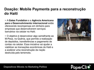 Doação: Mobile Payments para a reconstrução
do Haiti
 • A Gates Fundation e a Agência Americana
 para o Desenvolvimento internacional estão
 oferecendo recompensas em dinheiro para
 empresas que desenvolverem serviços
 bancários via celular no Haiti.
 • O objetivo é desenvolver algo semelhante ao
 M-Pesa, no Quênia, que permite a realização
 de depósitos, transferências e pagamento de
 contas via celular. Essa iniciativa vai ajudar a
 viabilizar as transações econômicas do Haiti e
 a acelerar uma reconstrução da nação
 destruída pelo terremoto.




Dispositivos Móveis no Marketing Político
 