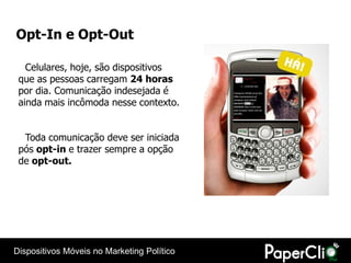 Opt-In e Opt-Out

   Celulares, hoje, são dispositivos
 que as pessoas carregam 24 horas
 por dia. Comunicação indesejada é
 ainda mais incômoda nesse contexto.


  Toda comunicação deve ser iniciada
 pós opt-in e trazer sempre a opção
 de opt-out.




Dispositivos Móveis no Marketing Político
 