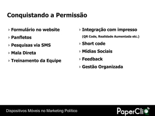 Conquistando a Permissão

 › Formulário no website                    › Integração com impresso
 › Panfletos                                 (QR Code, Realidade Aumentada etc.)


 › Pesquisas via SMS                        › Short code

 › Mala Direta                              › Mídias Sociais

 › Treinamento da Equipe                    › Feedback
                                            › Gestão Organizada




Dispositivos Móveis no Marketing Político
 