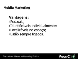 Mobile Marketing


      Vantagens:
      ›Pessoais;
      ›Identificáveis individualmente;
      ›Localizáveis no espaço;
      ›Estão sempre ligados.




Dispositivos Móveis no Marketing Político
 