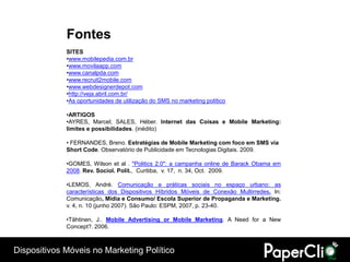 Fontes
             SITES
             •www.mobilepedia.com.br
             •www.movilaapp.com
             •www.canalpda.com
             •www.recruit2mobile.com
             •www.webdesignerdepot.com
             •http://veja.abril.com.br/
             •As oportunidades de utilização do SMS no marketing político

             •ARTIGOS
             •AYRES, Marcel; SALES, Héber. Internet das Coisas e Mobile Marketing:
             limites e possibilidades. (inédito)

             • FERNANDES, Breno. Estratégias de Mobile Marketing com foco em SMS via
             Short Code. Observatório de Publicidade em Tecnologias Digitais. 2009.

             •GOMES, Wilson et al . "Politics 2.0": a campanha online de Barack Obama em
             2008. Rev. Sociol. Polit., Curitiba, v. 17, n. 34, Oct. 2009.

             •LEMOS, André. Comunicação e práticas sociais no espaço urbano: as
             características dos Dispositivos Híbridos Móveis de Conexão Multirredes. In:
             Comunicação, Mídia e Consumo/ Escola Superior de Propaganda e Marketing.
             v. 4, n. 10 (junho 2007). São Paulo: ESPM, 2007, p. 23-40.

             •Tähtinen, J.. Mobile Advertising or Mobile Marketing. A Need for a New
             Concept?. 2006.



Dispositivos Móveis no Marketing Político
 