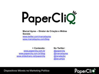 Marcel Ayres – Diretor de Criação e Mídias
                Sociais
                www.twitter.com/marcelayres
                www.marcelayres.com/blog



                          + Conteúdo:        No Twitter:
                 www.papercliq.com.br        @papercliq
            www.papercliq.com.br/blog        @marcelayres
           www.slideshare.net/papercliq      @renatacbc
                                             @tarushijio




Dispositivos Móveis no Marketing Político
 