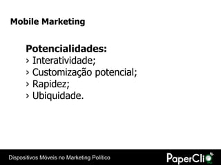 Mobile Marketing


      Potencialidades:
      › Interatividade;
      › Customização potencial;
      › Rapidez;
      › Ubiquidade.




Dispositivos Móveis no Marketing Político
 