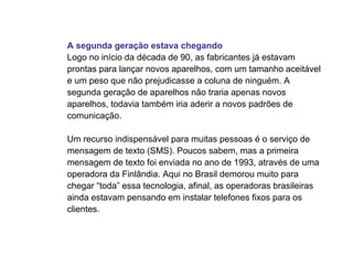 A segunda geração estava chegando
Logo no início da década de 90, as fabricantes já estavam
prontas para lançar novos aparelhos, com um tamanho aceitável
e um peso que não prejudicasse a coluna de ninguém. A
segunda geração de aparelhos não traria apenas novos
aparelhos, todavia também iria aderir a novos padrões de
comunicação.

Um recurso indispensável para muitas pessoas é o serviço de
mensagem de texto (SMS). Poucos sabem, mas a primeira
mensagem de texto foi enviada no ano de 1993, através de uma
operadora da Finlândia. Aqui no Brasil demorou muito para
chegar “toda” essa tecnologia, afinal, as operadoras brasileiras
ainda estavam pensando em instalar telefones fixos para os
clientes.
 