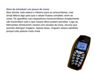 Hora de introduzir um pouco de cores
Sem dúvida, tudo estava o máximo para os consumidores, mas
ainda faltava algo para que o celular ficasse completo: eram as
cores. Os aparelhos com dispositivos monocromáticos simplesmente
não transmitiam tudo o que nossos olhos podiam perceber. Logo as
fabricantes introduziram visores com escalas de cinza, recurso que
permitia distinguir imagens. Apesar disso, ninguém estava satisfeito,
porque tudo parecia muito irreal.
 