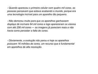 - Quando apareceu o primeiro celular com quatro mil cores, as
pessoas pensavam que estava acabando o mundo, porque era
uma tecnologia incrível para um aparelho tão pequeno.

- Não demorou muito para que os aparelhos ganhassem
displays de incríveis 64 mil cores e logo apareceram os visores
com até 256 mil cores — as imagens já pareciam reais e não
havia como perceber a falta de cores.


- Obviamente, a evolução não parou e hoje os aparelhos
possuem 16 milhões de cores, um recurso que é fundamental
em aparelhos de alta resolução.
 