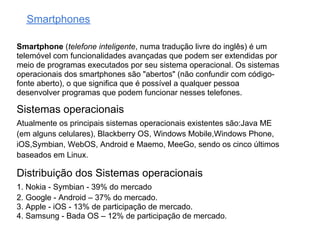 Smartphones

Smartphone (telefone inteligente, numa tradução livre do inglês) é um
telemóvel com funcionalidades avançadas que podem ser extendidas por
meio de programas executados por seu sistema operacional. Os sistemas
operacionais dos smartphones são "abertos" (não confundir com código-
fonte aberto), o que significa que é possível a qualquer pessoa
desenvolver programas que podem funcionar nesses telefones.

Sistemas operacionais
Atualmente os principais sistemas operacionais existentes são:Java ME
(em alguns celulares), Blackberry OS, Windows Mobile,Windows Phone,
iOS,Symbian, WebOS, Android e Maemo, MeeGo, sendo os cinco últimos
baseados em Linux.

Distribuição dos Sistemas operacionais
1. Nokia - Symbian - 39% do mercado
2. Google - Android – 37% do mercado.
3. Apple - iOS - 13% de participação de mercado.
4. Samsung - Bada OS – 12% de participação de mercado.
 