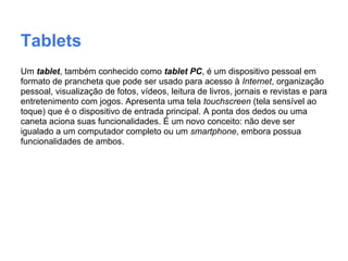 Tablets
Um tablet, também conhecido como tablet PC, é um dispositivo pessoal em
formato de prancheta que pode ser usado para acesso à Internet, organização
pessoal, visualização de fotos, vídeos, leitura de livros, jornais e revistas e para
entretenimento com jogos. Apresenta uma tela touchscreen (tela sensível ao
toque) que é o dispositivo de entrada principal. A ponta dos dedos ou uma
caneta aciona suas funcionalidades. É um novo conceito: não deve ser
igualado a um computador completo ou um smartphone, embora possua
funcionalidades de ambos.
 