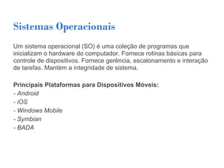 Sistemas Operacionais
Um sistema operacional (SO) é uma coleção de programas que
inicializam o hardware do computador. Fornece rotinas básicas para
controle de dispositivos. Fornece gerência, escalonamento e interação
de tarefas. Mantém a integridade de sistema.

Principais Plataformas para Dispositivos Móveis:
- Android
- iOS
- Windows Mobile
- Symbian
- BADA
 