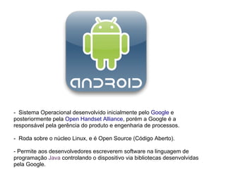 - Sistema Operacional desenvolvido inicialmente pelo Google e
posteriormente pela Open Handset Alliance, porém a Google é a
responsável pela gerência do produto e engenharia de processos.

- Roda sobre o núcleo Linux, e é Open Source (Código Aberto).

- Permite aos desenvolvedores escreverem software na linguagem de
programação Java controlando o dispositivo via bibliotecas desenvolvidas
pela Google.
 