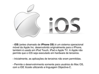 - iOS (antes chamado de iPhone OS) é um sistema operacional
móvel da Apple Inc. desenvolvido originalmente para o iPhone,
também é usado em iPod Touch, iPad e Apple TV. A Apple não
permite que o iOS seja executado em hardware de terceiros.

- Inicialmente, as aplicações de terceiros não eram permitidas.

- Permite o desenvolvimento somente para usuários do Mac OS,
com a IDE Xcode utilizando a linguagem Objective-C.
 