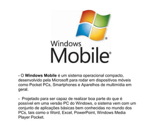 - O Windows Mobile é um sistema operacional compacto,
desenvolvido pela Microsoft para rodar em dispositivos móveis
como Pocket PCs, Smartphones e Aparelhos de multimídia em
geral.

- Projetado para ser capaz de realizar boa parte do que é
possível em uma versão PC do Windows, o sistema vem com um
conjunto de aplicações básicas bem conhecidas no mundo dos
PCs, tais como o Word, Excel, PowerPoint, Windows Media
Player Pocket.
 