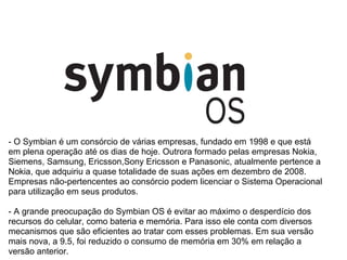 - O Symbian é um consórcio de várias empresas, fundado em 1998 e que está
em plena operação até os dias de hoje. Outrora formado pelas empresas Nokia,
Siemens, Samsung, Ericsson,Sony Ericsson e Panasonic, atualmente pertence a
Nokia, que adquiriu a quase totalidade de suas ações em dezembro de 2008.
Empresas não-pertencentes ao consórcio podem licenciar o Sistema Operacional
para utilização em seus produtos.

- A grande preocupação do Symbian OS é evitar ao máximo o desperdício dos
recursos do celular, como bateria e memória. Para isso ele conta com diversos
mecanismos que são eficientes ao tratar com esses problemas. Em sua versão
mais nova, a 9.5, foi reduzido o consumo de memória em 30% em relação a
versão anterior.
 