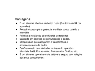 Vantagens
●   É um sistema aberto e de baixo custo (Em torno de $4 por
    aparelho)
●   Possui recursos para gerenciar e utilizar pouca bateria e
    memória
●   Permite a instalação de softwares de terceiros
●   Baseado em padrões de comunicação e dados.
●   Mecanismos que asseguram a transferência e
    armazenamento de dados
●   Desfruta muito bem de todas as áreas do aparelho.
    Memória RAM, Processador, Processador Gráfico, etc.
●   É um sistema operativo mais estável e seguro com relação
    aos seus concorrentes
 