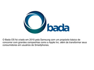 O Bada OS foi criado em 2010 pela Samsung com um propósito básico de
concorrer com grandes companhias como a Apple Inc. além de transformar seus
consumidores em usuários de Smartphones.
 