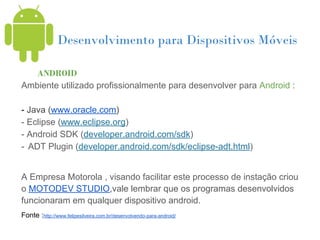 Desenvolvimento para Dispositivos Móveis

   ANDROID
Ambiente utilizado profissionalmente para desenvolver para Android :

- Java (www.oracle.com)
- Eclipse (www.eclipse.org)
- Android SDK (developer.android.com/sdk)
- ADT Plugin (developer.android.com/sdk/eclipse-adt.html)


A Empresa Motorola , visando facilitar este processo de instação criou
o MOTODEV STUDIO,vale lembrar que os programas desenvolvidos
funcionaram em qualquer dispositivo android.
Fonte :http://www.felipesilveira.com.br/desenvolvendo-para-android/
 