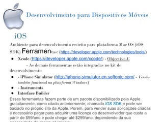 Desenvolvimento para Dispositivos Móveis


  iOS
Ambiente para desenvolvimento restrito para plataforma Mac OS (iOS
SDK) Ferramentas: (https://developer.apple.com/technologies/tools/)
 ● Xcode (https://developer.apple.com/xcode/) - Objective-C
        - As demais ferramentas estão integradas no kit de
desenvolvimento
 ● - iPhone Simulator (http://iphone-simulator.en.softonic.com/ - Versão
    também funcional na plataforma Windows)
 ● - Instruments
 ● Interface Builder
Essas ferramentas fazem parte de um pacote disponibilizado pela Apple
gratuitamente, como citado anteriormente, chamado iOS SDK e pode ser
baixado no próprio site da Apple. Porém, para vender suas aplicações criadas
é necessário pagar para adquirir uma licença de desenvolvedor que custa a
partir de $99/ano e pode chegar até $299/ano, dependendo da sua
 
