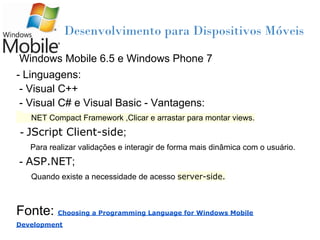 Desenvolvimento para Dispositivos Móveis

Windows Mobile 6.5 e Windows Phone 7
- Linguagens:
 - Visual C++
 - Visual C# e Visual Basic - Vantagens:
   NET Compact Framework ,Clicar e arrastar para montar views.
- JScript Client-side;
   Para realizar validações e interagir de forma mais dinâmica com o usuário.
- ASP.NET;
   Quando existe a necessidade de acesso server-side.



Fonte: Choosing a Programming Language for Windows Mobile
Development
 