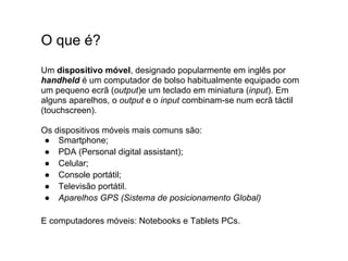 O que é?
Um dispositivo móvel, designado popularmente em inglês por
handheld é um computador de bolso habitualmente equipado com
um pequeno ecrã (output)e um teclado em miniatura (input). Em
alguns aparelhos, o output e o input combinam-se num ecrã táctil
(touchscreen).

Os dispositivos móveis mais comuns são:
 ● Smartphone;
 ● PDA (Personal digital assistant);
 ● Celular;
 ● Console portátil;
 ● Televisão portátil.
 ● Aparelhos GPS (Sistema de posicionamento Global)

E computadores móveis: Notebooks e Tablets PCs.
 