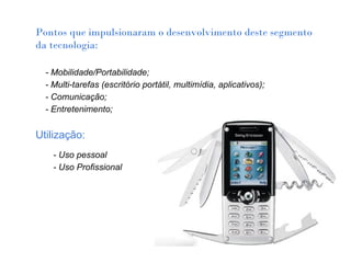 Pontos que impulsionaram o desenvolvimento deste segmento
da tecnologia:
 
    - Mobilidade/Portabilidade;
    - Multi-tarefas (escritório portátil, multimídia, aplicativos);
    - Comunicação;
    - Entretenimento;

Utilização:
      - Uso pessoal
      - Uso Profissional
 