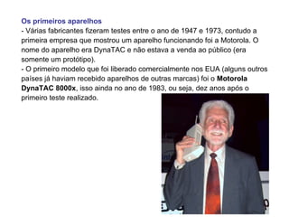 Os primeiros aparelhos
- Várias fabricantes fizeram testes entre o ano de 1947 e 1973, contudo a
primeira empresa que mostrou um aparelho funcionando foi a Motorola. O
nome do aparelho era DynaTAC e não estava a venda ao público (era
somente um protótipo).
- O primeiro modelo que foi liberado comercialmente nos EUA (alguns outros
países já haviam recebido aparelhos de outras marcas) foi o Motorola
DynaTAC 8000x, isso ainda no ano de 1983, ou seja, dez anos após o
primeiro teste realizado.
 