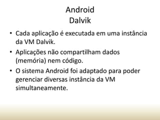 Android
Dalvik
• Cada aplicação é executada em uma instância
da VM Dalvik.
• Aplicações não compartilham dados
(memória) nem código.
• O sistema Android foi adaptado para poder
gerenciar diversas instância da VM
simultaneamente.

 