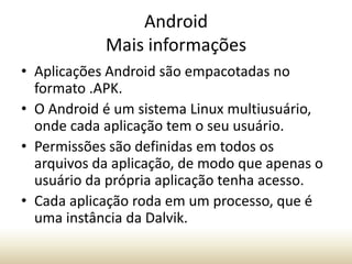 Android
Mais informações
• Aplicações Android são empacotadas no
formato .APK.
• O Android é um sistema Linux multiusuário,
onde cada aplicação tem o seu usuário.
• Permissões são definidas em todos os
arquivos da aplicação, de modo que apenas o
usuário da própria aplicação tenha acesso.
• Cada aplicação roda em um processo, que é
uma instância da Dalvik.

 