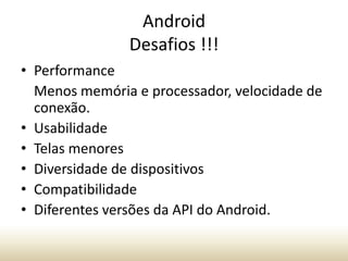 Android
Desafios !!!
• Performance
Menos memória e processador, velocidade de
conexão.
• Usabilidade
• Telas menores
• Diversidade de dispositivos
• Compatibilidade
• Diferentes versões da API do Android.

 