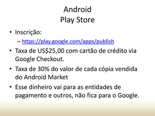 Android
Play Store
• Inscrição:
– https://play.google.com/apps/publish

• Taxa de US$25,00 com cartão de crédito via
Google Checkout.
• Taxa de 30% do valor de cada cópia vendida
do Android Market
• Esse dinheiro vai para as entidades de
pagamento e outros, não fica para o Google.

 