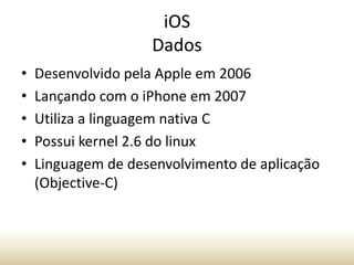 iOS
Dados
•
•
•
•
•

Desenvolvido pela Apple em 2006
Lançando com o iPhone em 2007
Utiliza a linguagem nativa C
Possui kernel 2.6 do linux
Linguagem de desenvolvimento de aplicação
(Objective-C)

 