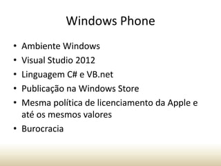 Windows Phone
•
•
•
•
•

Ambiente Windows
Visual Studio 2012
Linguagem C# e VB.net
Publicação na Windows Store
Mesma política de licenciamento da Apple e
até os mesmos valores
• Burocracia

 
