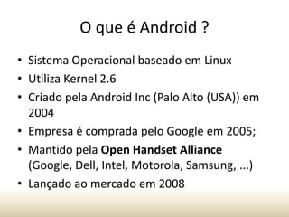 O que é Android ?
• Sistema Operacional baseado em Linux
• Utiliza Kernel 2.6
• Criado pela Android Inc (Palo Alto (USA)) em
2004
• Empresa é comprada pelo Google em 2005;
• Mantido pela Open Handset Alliance
(Google, Dell, Intel, Motorola, Samsung, ...)
• Lançado ao mercado em 2008

 