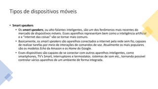Tipos de dispositivos móveis
• Smart speakers
• Os smart speakers, ou alto-falantes inteligentes, são um dos fenômenos mais recentes do
mercado de dispositivos móveis. Esses aparelhos representam bem como a inteligência artificial
e a “internet das coisas” vão se tornar mais comuns.
• Basicamente, os smart speakers são aparelhos conectados a internet pela rede sem fio, capazes
de realizar tarefas por meio de interações de comandos de voz. Atualmente os mais populares
são os modelos Echo da Amazon e os Home do Google.
• Esses dispositivos são capazes de se conectar com outros aparelhos inteligentes, como
smartphones, TV’s Smart, interruptores e termostatos. sistemas de som etc., tornando possível
controlar vários aparelhos de um ambiente de forma integrada.
 