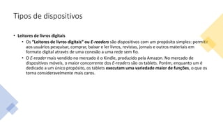 Tipos de dispositivos
• Leitores de livros digitais
• Os “Leitores de livros digitais” ou E-readers são dispositivos com um propósito simples: permitir
aos usuários pesquisar, comprar, baixar e ler livros, revistas, jornais e outros materiais em
formato digital através de uma conexão a uma rede sem fio.
• O E-reader mais vendido no mercado é o Kindle, produzido pela Amazon. No mercado de
dispositivos móveis, o maior concorrente dos E-readers são os tablets. Porém, enquanto um é
dedicado a um único propósito, os tablets executam uma variedade maior de funções, o que os
torna consideravelmente mais caros.
 