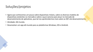 Soluções/projetos
• Agora que conhecemos um pouco sobre dispositivos móveis, sobre os diversos modelos de
dispositivos existentes no mercado e sobre o que é preciso para atuar no mercado de
desenvolvimento de aplicativos, que tal nos aprofundarmos mais sobre as IDE’s de desenvolvimento.
• Atividade: Alô mundo.
• Desenvolver um app alô mundo para as plataformas Windows, IOS e Android.
 
